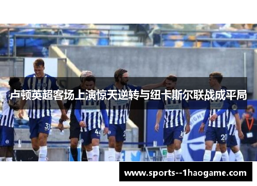 卢顿英超客场上演惊天逆转与纽卡斯尔联战成平局