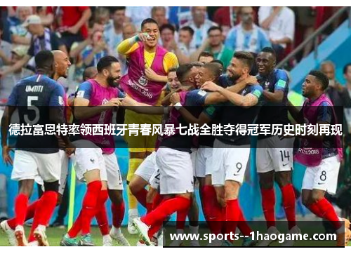 德拉富恩特率领西班牙青春风暴七战全胜夺得冠军历史时刻再现 德拉富恩特率领西班牙青春风暴七战全胜夺得冠军历史时刻再现